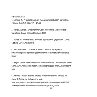 161
BIBLIOGRAFÍA
1. Llorens, M.: “Talasoterapia, un manantial terapéutico”. Barcelona:
Editorial Astri S.A. 2002. Pp. 45-51
2. Varios Autores.: “Océano Uno Color Diccionario Enciclopédico”.
Barcelona. Grupo Editorial Océano. 1996
3. Núñez, I.: “Hidroterapia: Técnicas, aplicaciones y ejercicios”. Lima:
Editorial Mirbet. Abril 2008.
4. Varios Autores: “Turismo de Salud”. Tomado de la página:
www.monografias.com/trabajos41/turismo-de-salud/turismo-desalud.
Shtml
5. Página Oficial de la Federación Internacional de Talasoterapia Mer et
Santé.www.thalassofederation.com/espagnol/page_menu.php?page=f
ede.
.
6. Artículo: “Playas acelera a fondo su transformación” tomado del
Diario El Telégrafo de la página web:
www.telegrafo.com.ec/temadeldia/noticia/archive/temadeldia/2008/07/
28/Playas-acelera-a-fondo-su-transformaci_F300_n.aspx.
 