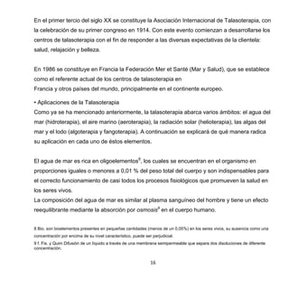 16
En el primer tercio del siglo XX se constituye la Asociación Internacional de Talasoterapia, con
la celebración de su primer congreso en 1914. Con este evento comienzan a desarrollarse los
centros de talasoterapia con el fin de responder a las diversas expectativas de la clientela:
salud, relajación y belleza.
En 1986 se constituye en Francia la Federación Mer et Santé (Mar y Salud), que se establece
como el referente actual de los centros de talasoterapia en
Francia y otros países del mundo, principalmente en el continente europeo.
• Aplicaciones de la Talasoterapia
Como ya se ha mencionado anteriormente, la talasoterapia abarca varios ámbitos: el agua del
mar (hidroterapia), el aire marino (aeroterapia), la radiación solar (helioterapia), las algas del
mar y el lodo (algoterapia y fangoterapia). A continuación se explicará de qué manera radica
su aplicación en cada uno de éstos elementos.
El agua de mar es rica en oligoelementos8
, los cuales se encuentran en el organismo en
proporciones iguales o menores a 0,01 % del peso total del cuerpo y son indispensables para
el correcto funcionamiento de casi todos los procesos fisiológicos que promueven la salud en
los seres vivos.
La composición del agua de mar es similar al plasma sanguíneo del hombre y tiene un efecto
reequilibrante mediante la absorción por osmosis9
en el cuerpo humano.
8 Bio. son bioelementos presentes en pequeñas cantidades (menos de un 0,05%) en los seres vivos, su ausencia como una
concentración por encima de su nivel característico, puede ser perjudicial.
9 f. Fis. y Quim Difusión de un líquido a través de una membrana semipermeable que separa dos disoluciones de diferente
concentración.
 