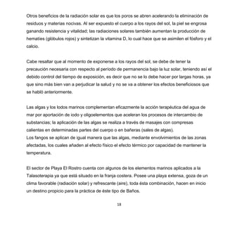 18
Otros beneficios de la radiación solar es que los poros se abren acelerando la eliminación de
residuos y materias nocivas. Al ser expuesto el cuerpo a los rayos del sol, la piel se engrosa
ganando resistencia y vitalidad; las radiaciones solares también aumentan la producción de
hematíes (glóbulos rojos) y sintetizan la vitamina D, lo cual hace que se asimilen el fósforo y el
calcio.
Cabe resaltar que al momento de exponerse a los rayos del sol, se debe de tener la
precaución necesaria con respecto al período de permanencia bajo la luz solar, teniendo así el
debido control del tiempo de exposición, es decir que no se lo debe hacer por largas horas, ya
que sino más bien van a perjudicar la salud y no se va a obtener los efectos beneficiosos que
se habló anteriormente.
Las algas y los lodos marinos complementan eficazmente la acción terapéutica del agua de
mar por aportación de iodo y oligoelementos que aceleran los procesos de intercambio de
substancias; la aplicación de las algas se realiza a través de masajes con compresas
calientas en determinadas partes del cuerpo o en bañeras (sales de algas).
Los fangos se aplican de igual manera que las algas, mediante envolvimientos de las zonas
afectadas, los cuales añaden al efecto físico el efecto térmico por capacidad de mantener la
temperatura.
El sector de Playa El Rostro cuenta con algunos de los elementos marinos aplicados a la
Talasoterapia ya que está situado en la franja costera. Posee una playa extensa, goza de un
clima favorable (radiación solar) y refrescante (aire), toda ésta combinación, hacen en inicio
un destino propicio para la práctica de éste tipo de Baños.
 