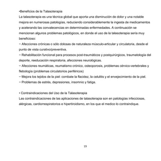 19
•Beneficios de la Talasoterapia
La talasoterapia es una técnica global que aporta una disminución de dolor y una notable
mejora en numerosas patologías, reduciendo considerablemente la ingesta de medicamentos
y acelerando las convalecencias en determinadas enfermedades. A continuación se
mencionan algunos problemas patológicos, en donde el uso de la talasoterapia sería muy
beneficioso:
− Afecciones crónicas o sólo dolosas de naturaleza músculo-articular y circulatoria, desde el
punto de vista curativo/preventiva.
− Rehabilitación funcional para procesos post-traumáticos y postquirúrgicos, traumatología del
deporte, reeducación respiratoria, afecciones neurológicas.
− Afecciones reumáticas, reumatismo crónico, osteoporosis, problemas cérvico-vertebrales y
flebología (problemas circulatorios periféricos)
− Mejora los tejidos de la piel: combate la flacidez, la celulitis y el envejecimiento de la piel.
− Problemas de estrés, depresiones, insomnio y fatiga.
• Contraindicaciones del Uso de la Talasoterapia
Las contraindicaciones de las aplicaciones de talasoterapia son en patologías infecciosas,
alérgicas, cardiorrespiratorios e hipertiroidismo, en los que el medico lo contraindique.
 