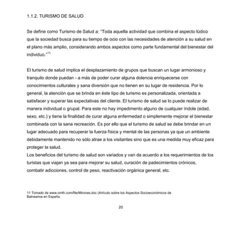 20
1.1.2. TURISMO DE SALUD
Se define como Turismo de Salud a: “Toda aquella actividad que combina el aspecto lúdico
que la sociedad busca para su tiempo de ocio con las necesidades de atención a su salud en
el plano más amplio, considerando ambos aspectos como parte fundamental del bienestar del
individuo.”11
El turismo de salud implica el desplazamiento de grupos que buscan un lugar armonioso y
tranquilo donde puedan - a más de poder curar alguna dolencia enriquecerse con
conocimientos culturales y sana diversión que no tienen en su lugar de residencia. Por lo
general, la atención que se brinda en éste tipo de turismo es personalizada, orientada a
satisfacer y superar las expectativas del cliente. El turismo de salud se lo puede realizar de
manera individual o grupal. Para este no hay impedimento alguno de cualquier índole (edad,
sexo, etc.) y tiene la finalidad de curar alguna enfermedad o simplemente mejorar el bienestar
combinada con la sana recreación. Es por ello que el turismo de salud se debe brindar en un
lugar adecuado para recuperar la fuerza física y mental de las personas ya que un ambiente
debidamente mantenido no sólo atrae a los visitantes sino que es una medida muy eficaz para
proteger la salud.
Los beneficios del turismo de salud son variados y van de acuerdo a los requerimientos de los
turistas que viajan ya sea para mejorar su salud, curación de padecimientos crónicos,
combatir adicciones, control de peso, reactivación orgánica general, etc.
11 Tomado de www.omth.com/file/Mirones.doc (Artículo sobre los Aspectos Socioeconómicos de
Balnearios en España.
 