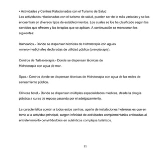 21
• Actividades y Centros Relacionados con el Turismo de Salud
Las actividades relacionadas con el turismo de salud, pueden ser de lo más variadas y se las
encuentran en diversos tipos de establecimientos. Los cuales se los ha clasificado según los
servicios que ofrecen y las terapias que se aplican. A continuación se mencionan los
siguientes:
Balnearios.- Donde se dispensan técnicas de Hidroterapia con aguas
minero-medicinales declaradas de utilidad pública (crenoterapia).
Centros de Talasoterapia.- Donde se dispensan técnicas de
Hidroterapia con agua de mar.
Spas.- Centros donde se dispensan técnicas de Hidroterapia con agua de las redes de
saneamiento público.
Clínicas hotel.- Donde se dispensan múltiples especialidades médicas, desde la cirugía
plástica a curas de reposo pasando por el adelgazamiento.
La característica común a todos estos centros, aparte de instalaciones hoteleras es que en
torno a la actividad principal, surgen infinidad de actividades complementarias enfocadas al
entretenimiento convirtiéndolos en auténticos complejos turísticos.
 