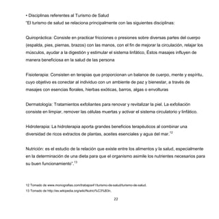 22
• Disciplinas referentes al Turismo de Salud
“El turismo de salud se relaciona principalmente con las siguientes disciplinas:
Quiropráctica: Consiste en practicar fricciones o presiones sobre diversas partes del cuerpo
(espalda, pies, piernas, brazos) con las manos, con el fin de mejorar la circulación, relajar los
músculos, ayudar a la digestión y estimular el sistema linfático, Éstos masajes influyen de
manera beneficiosa en la salud de las persona
Fisioterapia: Consisten en terapias que proporcionan un balance de cuerpo, mente y espíritu,
cuyo objetivo es conectar al individuo con un ambiente de paz y bienestar, a través de
masajes con esencias florales, hierbas exóticas, barros, algas o envolturas
Dermatología: Tratamientos exfoliantes para renovar y revitalizar la piel. La exfoliación
consiste en limpiar, remover las células muertas y activar el sistema circulatorio y linfático.
Hidroterapia: La hidroterapia aporta grandes beneficios terapéuticos al combinar una
diversidad de ricos extractos de plantas, aceites esenciales y agua del mar.12
Nutrición: es el estudio de la relación que existe entre los alimentos y la salud, especialmente
en la determinación de una dieta para que el organismo asimile los nutrientes necesarios para
su buen funcionamiento”.13
12 Tomado de www.monografias.com/trabajos41/turismo-de-salud/turismo-de-salud.
13 Tomado de http://es.wikipedia.org/wiki/Nutrici%C3%B3n.
 