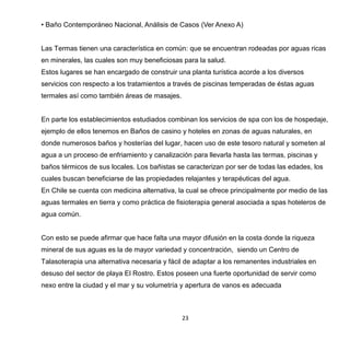 23
• Baño Contemporáneo Nacional, Análisis de Casos (Ver Anexo A)
Las Termas tienen una característica en común: que se encuentran rodeadas por aguas ricas
en minerales, las cuales son muy beneficiosas para la salud.
Estos lugares se han encargado de construir una planta turística acorde a los diversos
servicios con respecto a los tratamientos a través de piscinas temperadas de éstas aguas
termales así como también áreas de masajes.
En parte los establecimientos estudiados combinan los servicios de spa con los de hospedaje,
ejemplo de ellos tenemos en Baños de casino y hoteles en zonas de aguas naturales, en
donde numerosos baños y hosterías del lugar, hacen uso de este tesoro natural y someten al
agua a un proceso de enfriamiento y canalización para llevarla hasta las termas, piscinas y
baños térmicos de sus locales. Los bañistas se caracterizan por ser de todas las edades, los
cuales buscan beneficiarse de las propiedades relajantes y terapéuticas del agua.
En Chile se cuenta con medicina alternativa, la cual se ofrece principalmente por medio de las
aguas termales en tierra y como práctica de fisioterapia general asociada a spas hoteleros de
agua común.
Con esto se puede afirmar que hace falta una mayor difusión en la costa donde la riqueza
mineral de sus aguas es la de mayor variedad y concentración, siendo un Centro de
Talasoterapia una alternativa necesaria y fácil de adaptar a los remanentes industriales en
desuso del sector de playa El Rostro. Estos poseen una fuerte oportunidad de servir como
nexo entre la ciudad y el mar y su volumetría y apertura de vanos es adecuada
 
