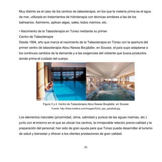 25
Muy distinto es el caso de los centros de talasoterapia, en los que la materia prima es el agua
de mar, utilizada en tratamientos de hidroterapia con técnicas similares a las de los
balnearios. Asimismo, aplican algas, sales, lodos marinos, etc.
• Nacimiento de la Talasoterapia en Túnez mediante su primer
Centro de Talasoterapia
Desde 1994, año que marca el nacimiento de la Talasoterapia en Túnez con la apertura del
primer centro de talasoterapia Abou Nawas Boujâafar, en Sousse, el país supo adaptarse a
los continuos cambios de la demanda y a las exigencias del visitante que busca productos
donde prima el cuidado del cuerpo.
Figura 3 y 4. Centro de Talasoterapia Abou Nawas Boujâafar, en Sousse
Fuente: http://fotos.hotelius.com/images/GU/tn_qso_qsoabo6.jpg
Los elementos naturales (proximidad, clima, salinidad y pureza de las aguas marinas, etc.)
junto con el entorno en el que se ubican los centros, la inmejorable relación precio-calidad y la
preparación del personal; han sido de gran ayuda para que Túnez pueda desarrollar el turismo
de salud y bienestar y ofrecer a los clientes prestaciones de gran calidad.
 