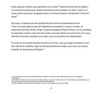 27
Estos aspectos confluyen para garantizar a los curistas15
tratamientos de máxima calidad y
una estancia excepcional de cuidados beneficiosos para la belleza y la salud, y todo en un
marco selecto que evoca, de alguna manera, las termas romanas o el tradicional “Hammam”
árabe16.
Así mismo, se espera que este ejemplo del primer centro de talasoterapia que da
Túnez, se pueda aplicar al caso de Valparaíso que empezaría a surgir en el área de
deteriorada del Paseo Wheel Wright –antiguas bodegas de Playa El Rostro- con la posibilidad
de expandirse a toda la costa. De esta manera, se pueda ofertar a la ciudad como una nueva
alternativa de turismo recreativo y de salud, como es la práctica de la talasoterapia.
El turismo es la principal actividad económica de Túnez, país que acoge anualmente a unos
tres millones de visitantes, según las últimas estadísticas oficiales, de los que una mayoría
proceden de otros países del Magreb.17
15 Denominación que se les da a las personas que asisten a los centros para obtener alguna cura a una dolencia,
enfermedad.
16 También conocidos como baños turcos o baños árabes, seguían el modelo romano: una sala cálida, una templada y una
fría, con hornos por debajo del suelo, para mantener la temperatura.
17 Datos obtenidos de información turística de Túnez en: www.negociomarruecos.com/leer
 