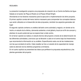 2
RESUMEN
La presente investigación propone una propuesta de creación de un Centro de Baños de Agua
Salada en el sector de Playa el Rostro en el Paseo Wheel Wright.
Ahondando en los factores necesarios para la ejecución e implementación de dicho proyecto.
El primer capítulo consta del marco teórico necesario para comprender los conceptos básicos
que serán utilizados en el desarrollo de ésta propuesta y también los aspectos generales del
lugar
El segundo capítulo contiene un análisis del baño como actividad y negocio, en donde se ha
hecho un estudio de la oferta y demanda existente a nivel global y local con el fin de conocer y
plantear el usuario potencial que se espera traer a éste centro.
En el tercer capítulo se realiza un estudio técnico del proyecto a través de la determinación de
las diferentes actividades y servicios que se llevarán a cabo en el centro bajo los lineamientos
que recomienda la información en su análisis. Especificando cada una de las instalaciones
con las que constará el centro. Cabe resaltar se hizo un estudio de la capacidad de manejo
sobre la atención de los distintos programas a brindarse.
En el cuarto capítulo se presentara las ideas que perfilaran la propuesta arquitectónica y las
plantas generales del proyecto
 