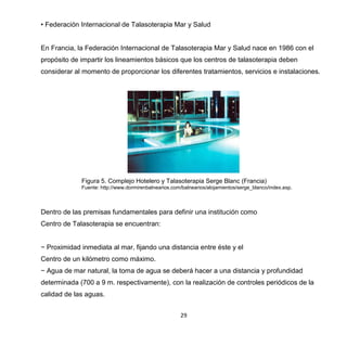 29
• Federación Internacional de Talasoterapia Mar y Salud
En Francia, la Federación Internacional de Talasoterapia Mar y Salud nace en 1986 con el
propósito de impartir los lineamientos básicos que los centros de talasoterapia deben
considerar al momento de proporcionar los diferentes tratamientos, servicios e instalaciones.
Figura 5. Complejo Hotelero y Talasoterapia Serge Blanc (Francia)
Fuente: http://www.dormirenbalnearios.com/balnearios/alojamientos/serge_blanco/index.asp.
Dentro de las premisas fundamentales para definir una institución como
Centro de Talasoterapia se encuentran:
− Proximidad inmediata al mar, fijando una distancia entre éste y el
Centro de un kilómetro como máximo.
− Agua de mar natural, la toma de agua se deberá hacer a una distancia y profundidad
determinada (700 a 9 m. respectivamente), con la realización de controles periódicos de la
calidad de las aguas.
 