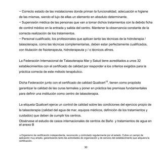 30
− Correcto estado de las instalaciones donde priman la funcionalidad, adecuación e higiene
de las mismas, siendo el lujo de ellas un elemento en absoluto determinante.
− Supervisión médica de las personas que van a tomar dichos tratamientos con la debido ficha
de control médico en la entrada y salida del centro. Mantener la observancia constante de la
correcta realización de los tratamientos.
− Personal cualificado, los profesionales que aplican tanto las técnicas de la hidroterapia /
talasoterapia, como las técnicas complementarias, deben estar perfectamente cualificados,
con titulación de fisioterapeuta, hidroterapeuta y / o técnicos afines.
La Federación Internacional de Talasoterapia Mar y Salud tiene acreditados a unos 32
establecimientos con el certificado de calidad por responder a los criterios exigidos para la
práctica correcta de este método terapéutico.
Dicha Federación junto con el certificado de calidad Qualicert18
, tienen como propósito
garantizar la calidad de las curas termales y poner en práctica las premisas fundamentales
para definir una institución como centro de talasoterapia.
La etiqueta Qualicert ejerce un control de calidad sobre las condiciones del ejercicio propio de
la talasoterapia (calidad del agua de mar, equipos médicos, definición de los tratamientos y
cuidados) que deben de cumplir los centros.
Obsérvese el estudio de casos internacionales de centros de Baño y tratamientos de agua en
el anexo B
18 Organismo de certificación independiente, reconocido y controlado regularmente por el estado. Cubre un campo de
aplicación muy amplio, garantizando tanto las actividades de organización y de servicio del establecimiento que adquiera la
certificación.
 