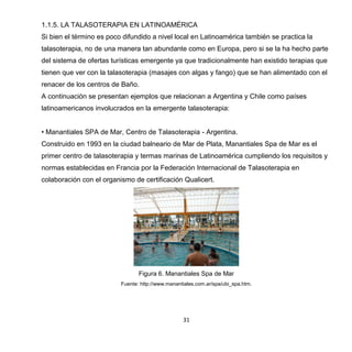 31
1.1.5. LA TALASOTERAPIA EN LATINOAMÉRICA
Si bien el término es poco difundido a nivel local en Latinoamérica también se practica la
talasoterapia, no de una manera tan abundante como en Europa, pero si se la ha hecho parte
del sistema de ofertas turísticas emergente ya que tradicionalmente han existido terapias que
tienen que ver con la talasoterapia (masajes con algas y fango) que se han alimentado con el
renacer de los centros de Baño.
A continuación se presentan ejemplos que relacionan a Argentina y Chile como países
latinoamericanos involucrados en la emergente talasoterapia:
• Manantiales SPA de Mar, Centro de Talasoterapia - Argentina.
Construido en 1993 en la ciudad balneario de Mar de Plata, Manantiales Spa de Mar es el
primer centro de talasoterapia y termas marinas de Latinoamérica cumpliendo los requisitos y
normas establecidas en Francia por la Federación Internacional de Talasoterapia en
colaboración con el organismo de certificación Qualicert.
Figura 6. Manantiales Spa de Mar
Fuente: http://www.manantiales.com.ar/spa/ubi_spa.htm.
 