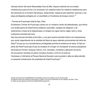 32
Ubicado dentro del resort Manantiales Club de Mar, dispone además de una amplia
infraestructura para el ocio y la recreación con cabañas sobre los médanos habitaciones para
dos personas en el corazón del bosque, restaurantes, espacios para deportes. piscinas y una
playa privilegiada protegida por un acantilado y 8 hectáreas de bosque marino 19
• Termas de Puyuhuapi Hotel & Spa, Chile
El balneario Termas de Puyuhuapi cuenta con un moderno centro de talasoterapia, que ofrece
una amplia gama de tratamientos estéticos corporales, masajes de relajación y de
tratamientos a base de la talasoterapia, (o terapia con agua marina, algas, barro y otras
sustancias extraídas del mar).
Hay tres piscinas termales al aire libre, y una gran piscina techada interna con temperaturas
que varían dependiendo de la cantidad de flujos de agua calientes provenientes del istmo de
Ofqui20
el que por sus características privilegiadas permite la existencia de éstos. El Spa es
parte del Hotel Puyuhuapi el que se emplaza en el lugar sin transgredir la escena paisajística
decorada por fiordos, bosques nativos, ríos, cascadas, montañas y glaciares cercanos.
Se encuentran ubicadas en plena Carretera Austral, a 210 km al norte de
Coyhaique y Colindante al Parque Nacional Queulat y para acceder a ellas se debe abordar
un pequeño embarcación de propiedad del Hotel Puyuhuapi 21
19 http://turismotermal.org/2008/05/07/manantiales-spa-de-mar-colabora-con-la-mer-et-sante/
20 Estrecho istmo que conecta la Península de Taitao con la zona continental, en la XI Región de Aisén, Chile.
21 Datos de www.ayacara.cl/Termas%20de%20Puyuhuapi.htm
 