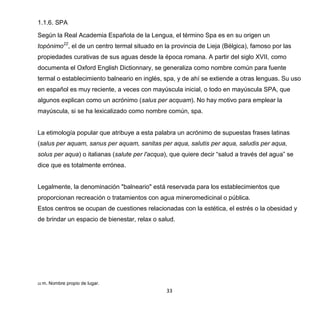 33
1.1.6. SPA
Según la Real Academia Española de la Lengua, el término Spa es en su origen un
topónimo22
, el de un centro termal situado en la provincia de Lieja (Bélgica), famoso por las
propiedades curativas de sus aguas desde la época romana. A partir del siglo XVII, como
documenta el Oxford English Dictionnary, se generaliza como nombre común para fuente
termal o establecimiento balneario en inglés, spa, y de ahí se extiende a otras lenguas. Su uso
en español es muy reciente, a veces con mayúscula inicial, o todo en mayúscula SPA, que
algunos explican como un acrónimo (salus per acquam). No hay motivo para emplear la
mayúscula, si se ha lexicalizado como nombre común, spa.
La etimología popular que atribuye a esta palabra un acrónimo de supuestas frases latinas
(salus per aquam, sanus per aquam, sanitas per aqua, salutis per aqua, saludis per aqua,
solus per aqua) o italianas (salute per l'acqua), que quiere decir “salud a través del agua” se
dice que es totalmente errónea.
Legalmente, la denominación "balneario" está reservada para los establecimientos que
proporcionan recreación o tratamientos con agua mineromedicinal o pública.
Estos centros se ocupan de cuestiones relacionadas con la estética, el estrés o la obesidad y
de brindar un espacio de bienestar, relax o salud.
22 m. Nombre propio de lugar.
 