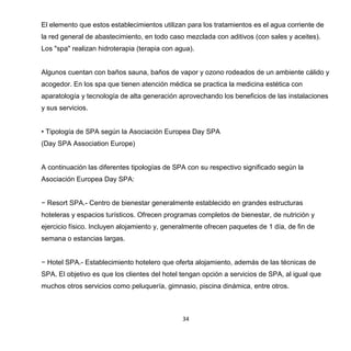 34
El elemento que estos establecimientos utilizan para los tratamientos es el agua corriente de
la red general de abastecimiento, en todo caso mezclada con aditivos (con sales y aceites).
Los "spa" realizan hidroterapia (terapia con agua).
Algunos cuentan con baños sauna, baños de vapor y ozono rodeados de un ambiente cálido y
acogedor. En los spa que tienen atención médica se practica la medicina estética con
aparatología y tecnología de alta generación aprovechando los beneficios de las instalaciones
y sus servicios.
• Tipología de SPA según la Asociación Europea Day SPA
(Day SPA Association Europe)
A continuación las diferentes tipologías de SPA con su respectivo significado según la
Asociación Europea Day SPA:
− Resort SPA.- Centro de bienestar generalmente establecido en grandes estructuras
hoteleras y espacios turísticos. Ofrecen programas completos de bienestar, de nutrición y
ejercicio físico. Incluyen alojamiento y, generalmente ofrecen paquetes de 1 día, de fin de
semana o estancias largas.
− Hotel SPA.- Establecimiento hotelero que oferta alojamiento, además de las técnicas de
SPA. El objetivo es que los clientes del hotel tengan opción a servicios de SPA, al igual que
muchos otros servicios como peluquería, gimnasio, piscina dinámica, entre otros.
 