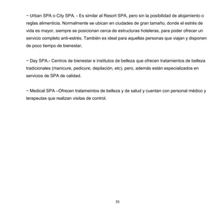 35
− Urban SPA o City SPA. - Es similar al Resort SPA, pero sin la posibilidad de alojamiento o
reglas alimenticia. Normalmente se ubican en ciudades de gran tamaño, donde el estrés de
vida es mayor, siempre se posicionan cerca de estructuras hoteleras, para poder ofrecer un
servicio completo anti-estrés. También es ideal para aquellas personas que viajan y disponen
de poco tiempo de bienestar.
− Day SPA.- Centros de bienestar e institutos de belleza que ofrecen tratamientos de belleza
tradicionales (manicure, pedicure, depilación, etc), pero, además están especializados en
servicios de SPA de calidad.
− Medical SPA –Ofrecen tratameintos de belleza y de salud y cuentan con personal médico y
terapeutas que realizan visitas de control.
 
