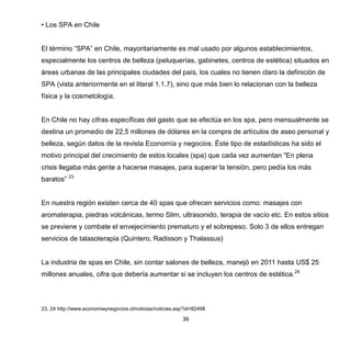 36
• Los SPA en Chile
El término “SPA” en Chile, mayoritariamente es mal usado por algunos establecimientos,
especialmente los centros de belleza (peluquerías, gabinetes, centros de estética) situados en
áreas urbanas de las principales ciudades del país, los cuales no tienen claro la definición de
SPA (vista anteriormente en el literal 1.1.7), sino que más bien lo relacionan con la belleza
física y la cosmetología.
En Chile no hay cifras específicas del gasto que se efectúa en los spa, pero mensualmente se
destina un promedio de 22,5 millones de dólares en la compra de artículos de aseo personal y
belleza, según datos de la revista Economía y negocios. Éste tipo de estadísticas ha sido el
motivo principal del crecimiento de estos locales (spa) que cada vez aumentan “En plena
crisis llegaba más gente a hacerse masajes, para superar la tensión, pero pedía los más
baratos” 23
En nuestra región existen cerca de 40 spas que ofrecen servicios como: masajes con
aromaterapia, piedras volcánicas, termo Slim, ultrasonido, terapia de vacío etc. En estos sitios
se previene y combate el envejecimiento prematuro y el sobrepeso. Solo 3 de ellos entregan
servicios de talasoterapia (Quintero, Radisson y Thalassus)
La industria de spas en Chile, sin contar salones de belleza, manejó en 2011 hasta US$ 25
millones anuales, cifra que debería aumentar si se incluyen los centros de estética.24
23, 24 http://www.economiaynegocios.cl/noticias/noticias.asp?id=82498
 