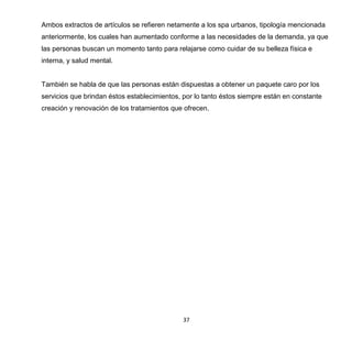 37
Ambos extractos de artículos se refieren netamente a los spa urbanos, tipología mencionada
anteriormente, los cuales han aumentado conforme a las necesidades de la demanda, ya que
las personas buscan un momento tanto para relajarse como cuidar de su belleza física e
interna, y salud mental.
También se habla de que las personas están dispuestas a obtener un paquete caro por los
servicios que brindan éstos establecimientos, por lo tanto éstos siempre están en constante
creación y renovación de los tratamientos que ofrecen.
 