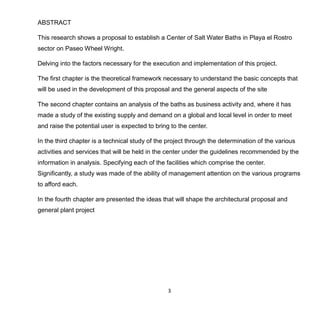 3
ABSTRACT
This research shows a proposal to establish a Center of Salt Water Baths in Playa el Rostro
sector on Paseo Wheel Wright.
Delving into the factors necessary for the execution and implementation of this project.
The first chapter is the theoretical framework necessary to understand the basic concepts that
will be used in the development of this proposal and the general aspects of the site
The second chapter contains an analysis of the baths as business activity and, where it has
made a study of the existing supply and demand on a global and local level in order to meet
and raise the potential user is expected to bring to the center.
In the third chapter is a technical study of the project through the determination of the various
activities and services that will be held in the center under the guidelines recommended by the
information in analysis. Specifying each of the facilities which comprise the center.
Significantly, a study was made of the ability of management attention on the various programs
to afford each.
In the fourth chapter are presented the ideas that will shape the architectural proposal and
general plant project
 