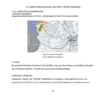 39
1.2. CARACTERISTICAS DEL SECTOR Y OPORTUNIDADES
1.2.1. ASPECTOS GEOGRÁFICOS
• Ubicación geográfica
Valparaíso está ubicado a 120 km. de Santiago de Chile. En la costa central
Figura 7. Ubicación Geográfica
Fuente: plataforma arquitectura
• Límites
Se encuentra limitado al norte por Viña del Mar, al sur por San Antonio y Casablanca al oeste
con el Océano Pacífico. Y al este con la provincia de Marga-Marga
• Extensión y Población
Valparaíso cuenta con 275,892 habitantes en la capital, a nivel regional alcanza una
superficie de 2.780 km² y es la más poblada, con 876.022 habitantes. Se divide en nueve
 