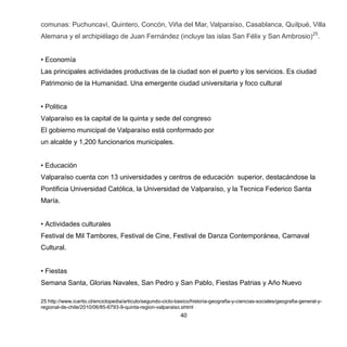 40
comunas: Puchuncaví, Quintero, Concón, Viña del Mar, Valparaíso, Casablanca, Quilpué, Villa
Alemana y el archipiélago de Juan Fernández (incluye las islas San Félix y San Ambrosio)25
.
• Economía
Las principales actividades productivas de la ciudad son el puerto y los servicios. Es ciudad
Patrimonio de la Humanidad. Una emergente ciudad universitaria y foco cultural
• Politica
Valparaíso es la capital de la quinta y sede del congreso
El gobierno municipal de Valparaíso está conformado por
un alcalde y 1,200 funcionarios municipales.
• Educación
Valparaíso cuenta con 13 universidades y centros de educación superior, destacándose la
Pontificia Universidad Católica, la Universidad de Valparaíso, y la Tecnica Federico Santa
María.
• Actividades culturales
Festival de Mil Tambores, Festival de Cine, Festival de Danza Contemporánea, Carnaval
Cultural.
• Fiestas
Semana Santa, Glorias Navales, San Pedro y San Pablo, Fiestas Patrias y Año Nuevo
25 http://www.icarito.cl/enciclopedia/articulo/segundo-ciclo-basico/historia-geografia-y-ciencias-sociales/geografia-general-y-
regional-de-chile/2010/06/85-6793-9-quinta-region-valparaiso.shtml
 