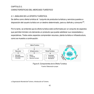 42
CAPÍTULO 2.
CARACTERÍSTICAS DEL MERCADO TURÍSTICO
2.1. ANÁLISIS DE LA OFERTA TURÍSTICA
Se define como oferta turística al: “conjunto de productos turísticos y servicios puestos a
disposición del usuario turístico en un destino determinado, para su disfrute y consumo”26
.
Por lo tanto, se entiende que la oferta turística está conformada por un conjunto de aspectos
que permiten brindar a la demanda un producto que pueda satisfacer sus necesidades y
expectativas. Todos estos aspectos comprenden recursos, planta turística e infraestructura,
como se muestra a continuación:
Figura 8. Componentes de la Oferta Turística
Fuente: Elaboración propia
26 Organización Mundial del Turismo, Introducción al Turismo.
 
