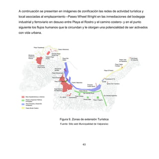 43
A continuación se presentan en imágenes de zonificación las redes de actividad turística y
local asociadas al emplazamiento –Paseo Wheel Wright en las inmediaciones del bodegaje
industrial y ferroviario en desuso entre Playa el Rostro y el camino costero- y en el punto
siguiente los flujos humanos que la circundan y le otorgan una potencialidad de ser activados
con vida urbana.
Figura 9. Zonas de extensión Turística
Fuente: Sitio web Municipalidad de Valparaíso
 