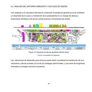 46
2.2. ANALISIS DEL ENTORNO INMEDIATO Y SUS EJES DE DISEÑO
Con respecto a la volumetría del entorno construido, la tendencia general es la de mantener
un desarrollo de lo nuevo y mantención de lo preexistente en un manejo de alturas y
extensiones similares a las de las construcciones y remanentes de antaño
Figura 12. Esquema de alturas eje Barón-Santos Ossa
Fuente: municipalidad de Valparaíso
Las intenciones de desarrollo para el futuro puerto barón consideran la mantención de una
volumetría y alturas acordes con la de sus bodegas patrimoniales, y una serie de programas
enfocados a entregar servicios recreativos.
 
