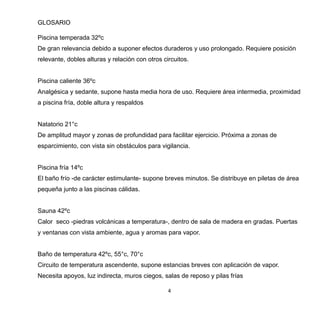 4
GLOSARIO
Piscina temperada 32ºc
De gran relevancia debido a suponer efectos duraderos y uso prolongado. Requiere posición
relevante, dobles alturas y relación con otros circuitos.
Piscina caliente 36ºc
Analgésica y sedante, supone hasta media hora de uso. Requiere área intermedia, proximidad
a piscina fría, doble altura y respaldos
Natatorio 21°c
De amplitud mayor y zonas de profundidad para facilitar ejercicio. Próxima a zonas de
esparcimiento, con vista sin obstáculos para vigilancia.
Piscina fría 14ºc
El baño frío -de carácter estimulante- supone breves minutos. Se distribuye en piletas de área
pequeña junto a las piscinas cálidas.
Sauna 42ºc
Calor seco -piedras volcánicas a temperatura-, dentro de sala de madera en gradas. Puertas
y ventanas con vista ambiente, agua y aromas para vapor.
Baño de temperatura 42ºc, 55°c, 70°c
Circuito de temperatura ascendente, supone estancias breves con aplicación de vapor.
Necesita apoyos, luz indirecta, muros ciegos, salas de reposo y pilas frías
 