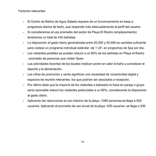 53
Factores relevantes
- El Centro de Baños de Agua Salada requiere de un funcionamiento en base a
programas diarios de baño, que responde más adecuadamente al perfil del usuario.
- Si consideramos el uso promedio del sector de Playa El Rostro (emplazamiento)
tendremos un total de 430 bañistas.
- La disposición al gasto diario generalizada entre 20.000 y 40.000 es cantidad suficiente
para costear un programa individual estándar -de 1 UF- en programas de Spa por día.
- Los visitantes posibles se pueden reducir a un 60% de los bañistas en Playa el Rostro
–promedio de personas que visitan Spas-
- Las actividades favoritas de los locales implican poner en valor el baño y considerar el
deporte y la alimentación.
- Las cifras de promoción y venta significan una necesidad de conectividad digital y
espacios de reunión relevantes, los que podrían ser asociados a recepción.
- Por último dado que la mayoría de los visitantes a balneario lo hace en pareja o grupo
sería razonable reducir los visitantes potenciales a un 80%, considerando la disposición
al gasto diario.
- Aplicando las reducciones al uso máximo de la playa -1080 personas-se llega a 520
usuarios. Aplicando al promedio de uso anual de la playa -430 usuarios- se llega a 206
 