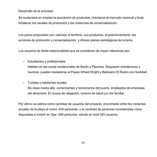 54
Desarrollo de la actividad
Se sustentará en ampliar la asociación de productos, orientarse al mercado nacional y local,
fortalecer los canales de promoción y las instancias de comercialización.
Los pasos propuestos son valorizar el territorio, sus productos, el posicionamiento, las
acciones de promoción y comercialización, y ofrecer planes estratégicos de turismo.
Los usuarios de doble estacionalidad que se consideran de mayor relevancia son
- Estudiantes y profesionales
Habitan en las zonas residenciales de Barón y Placeres. Requieren entretenerse y
reunirse, pueden trasladarse al Paseo Wheel Wright y Balneario El Rostro con facilidad.
- Turistas y habitantes locales
De clase media alta, comerciantes y funcionarios del puerto, empleados de empresas
del almendral. En busca de relajación, turismo de salud y/o día familiar.
Por último se estima como cantidad de usuarios del proyecto, el promedio entre los visitantes
anuales de la playa el rostro -430 personas- y la cantidad de personas consideradas como
dispuestas a invertir en Spa -206 personas- siendo en total 320 usuarios.
 