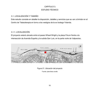 56
. CAPITULO 3.
ESTUDIO TÉCNICO
3.1. LOCALIZACIÓN Y TAMAÑO
Este estudio consiste en detallar la disposición, detalles y servicios que se van a brindar en el
Centro de Talasoterapia en torno a los vestigios de la ex bodega Yolanda.
3.1.1. LOCALIZACIÓN
El proyecto estará ubicado entre el paseo Wheel Wright y la plaza Fórum frente a la
intersección de Avenida España y la subida San Luis, en la parte norte de Valparaíso.
Figura 21. Ubicación del proyecto
Fuente: plancheta conafe
 