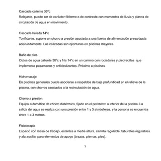 5
Cascada caliente 36ºc
Relajante, puede ser de carácter filiforme o de contraste con momentos de lluvia y planos de
circulación de agua en movimiento.
Cascada helada 14ºc
Tonificante, supone un chorro a presión asociado a una fuente de alimentación presurizada
adecuadamente. Las cascadas son oportunas en piscinas mayores.
Baño de pies
Ciclos de agua caliente 30ºc y fría 14°c en un camino con rociadores y piedrecillas que
implementa pasamanos y antideslizantes. Próximo a piscinas
Hidromasaje
En piscinas generales puede asociarse a respaldos de baja profundidad en el relieve de la
piscina, con chorros asociados a la recirculación de agua.
Chorro a presión
Equipo automático de chorro diatérmico, fijado en el perímetro o interior de la piscina. La
salida del agua se realiza con una presión entre 1 y 3 atmósferas, y la persona se encuentra
entre 1 a 3 metros.
Fisioterapia
Espacio con mesa de trabajo, estantes a media altura, camilla regulable, taburetes regulables
y ala auxiliar para elementos de apoyo (brazos, piernas, pies).
 