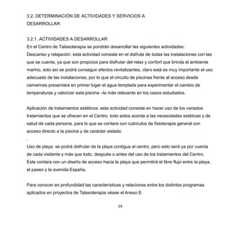 59
3.2. DETERMINACIÓN DE ACTIVIDADES Y SERVICIOS A
DESARROLLAR
3.2.1. ACTIVIDADES A DESARROLLAR
En el Centro de Talasoterapia se pondrán desarrollar las siguientes actividades:
Descanso y relajación: esta actividad consiste en el disfrute de todas las instalaciones con las
que se cuenta, ya que son propicios para disfrutar del relax y confort que brinda el ambiente
marino, solo así se podrá conseguir efectos revitalizantes, claro está es muy importante el uso
adecuado de las instalaciones, por lo que el circuito de piscinas frente al acceso desde
camarines presentara en primer lugar el agua templada para experimentar el cambio de
temperaturas y valorizar esta piscina –la más relevante en los casos estudiados.
Aplicación de tratamientos estéticos: esta actividad consiste en hacer uso de los variados
tratamientos que se ofrecen en el Centro, todo estos acorde a las necesidades estéticas y de
salud de cada persona, para lo que se contara con cubículos de fisioterapia general con
acceso directo a la piscina y de carácter aislado
.
Uso de playa: se podrá disfrutar de la playa contigua al centro, pero esto será ya por cuenta
de cada visitante y más que todo, después o antes del uso de los tratamientos del Centro.
Este contara con un diseño de acceso hacia la playa que permitirá el libre flujo entre la playa,
el paseo y la avenida España.
Para conocer en profundidad las características y relaciones entre los distintos programas
aplicados en proyectos de Talasoterapia véase el Anexo E
 