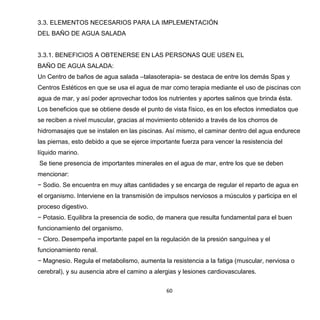 60
3.3. ELEMENTOS NECESARIOS PARA LA IMPLEMENTACIÓN
DEL BAÑO DE AGUA SALADA
3.3.1. BENEFICIOS A OBTENERSE EN LAS PERSONAS QUE USEN EL
BAÑO DE AGUA SALADA:
Un Centro de baños de agua salada –talasoterapia- se destaca de entre los demás Spas y
Centros Estéticos en que se usa el agua de mar como terapia mediante el uso de piscinas con
agua de mar, y así poder aprovechar todos los nutrientes y aportes salinos que brinda ésta.
Los beneficios que se obtiene desde el punto de vista físico, es en los efectos inmediatos que
se reciben a nivel muscular, gracias al movimiento obtenido a través de los chorros de
hidromasajes que se instalen en las piscinas. Así mismo, el caminar dentro del agua endurece
las piernas, esto debido a que se ejerce importante fuerza para vencer la resistencia del
líquido marino.
Se tiene presencia de importantes minerales en el agua de mar, entre los que se deben
mencionar:
− Sodio. Se encuentra en muy altas cantidades y se encarga de regular el reparto de agua en
el organismo. Interviene en la transmisión de impulsos nerviosos a músculos y participa en el
proceso digestivo.
− Potasio. Equilibra la presencia de sodio, de manera que resulta fundamental para el buen
funcionamiento del organismo.
− Cloro. Desempeña importante papel en la regulación de la presión sanguínea y el
funcionamiento renal.
− Magnesio. Regula el metabolismo, aumenta la resistencia a la fatiga (muscular, nerviosa o
cerebral), y su ausencia abre el camino a alergias y lesiones cardiovasculares.
 