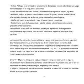 61
− Calcio. Participa en la formación y fortalecimiento de tejidos y huesos, además de que juega
importante papel en la coagulación sanguínea.
− Yodo. Es indispensable para el buen funcionamiento de la glándula tiroides, ayuda al
crecimiento, mejora la agilidad mental, quema exceso de grasa y permite el desarrollo de
uñas, cabello, dientes y piel, en la cual ejerce notable efecto desinfectante.
− Azufre. Útil contra el reumatismo y para fortalecer huesos y tendones.
− Silicio. Forma parte de huesos, uñas y cabello, y actúa sobre el sistema inmunitario
(protector contra infecciones).
− Fitoplancton. Aunque no son minerales, constituyen importantes microorganismos
componentes del agua marina, cuya actividad principal es prevenir el ataque de virus y
bacterias
La riqueza en los elementos mencionados y su impacto en el organismo humano dependen
de un factor a considerar, la temperatura, una de las características esenciales de la
talasoterapia. Es así que para que la absorción corporal de los componentes antes señalados
sea la óptima, el agua de mar debe mantenerse entre 32º y 36º C, ya que de esta manera se
facilita la absorción a través de la piel de todos los minerales. Es por eso que las piscinas del
circuito poseen esta temperatura.
Entre 14 y 32 grados del agua se produce relajación e irrigación estimulante, y algunos
estudiosos en el área destacan que el aire a orillas del mar es muy rico en yodo, por lo que se
recomienda a quienes padecen alergias, migrañas y rinitis alérgica.
El proyecto trabajara con piscinas en distintos niveles de tal forma que el sonido y la variación
térmica se logren gravitacionalmente
 