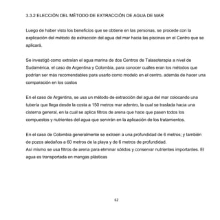 62
3.3.2 ELECCIÓN DEL MÉTODO DE EXTRACCIÓN DE AGUA DE MAR
Luego de haber visto los beneficios que se obtiene en las personas, se procede con la
explicación del método de extracción del agua del mar hacia las piscinas en el Centro que se
aplicará.
Se investigó como extraían el agua marina de dos Centros de Talasoterapia a nivel de
Sudamérica, el caso de Argentina y Colombia, para conocer cuáles eran los métodos que
podrían ser más recomendables para usarlo como modelo en el centro, además de hacer una
comparación en los costos
En el caso de Argentina, se usa un método de extracción del agua del mar colocando una
tubería que llega desde la costa a 150 metros mar adentro, la cual se traslada hacia una
cisterna general, en la cual se aplica filtros de arena que hace que pasen todos los
compuestos y nutrientes del agua que servirán en la aplicación de los tratamientos.
En el caso de Colombia generalmente se extraen a una profundidad de 6 metros; y también
de pozos aledaños a 60 metros de la playa y de 6 metros de profundidad.
Así mismo se usa filtros de arena para eliminar sólidos y conservar nutrientes importantes. El
agua es transportada en mangas plásticas
 