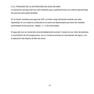 63
3.3.3. PROCESO DE LA EXTRACCIÓN DE AGUA DE MAR
La extracción del agua del mar será mediante pozo superficial hacia una cisterna general bajo
las piscinas para poder llenarlas.
En el Centro, bombas para agua de 3HP, se harán cargo del líquido extraído que será
depositado en una cisterna construida en el centro de talasoterapia que tiene las medidas:
perimetrales de las piscinas cálidas y 1 m de profundidad,
El agua del mar se mantendrá recomendablemente durante 3 meses de uso, libre de bacterias
y acumulación de microorganismos, con un continuo proceso de recirculación del agua y con
la aplicación del sistema de filtro de arena.
 