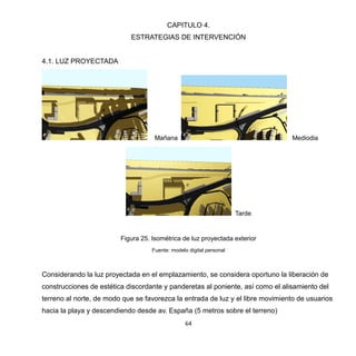 64
CAPITULO 4.
ESTRATEGIAS DE INTERVENCIÓN
4.1. LUZ PROYECTADA
Mañana Mediodia
Tarde
Figura 25. Isométrica de luz proyectada exterior
Fuente: modelo digital personal
Considerando la luz proyectada en el emplazamiento, se considera oportuno la liberación de
construcciones de estética discordante y panderetas al poniente, así como el alisamiento del
terreno al norte, de modo que se favorezca la entrada de luz y el libre movimiento de usuarios
hacia la playa y descendiendo desde av. España (5 metros sobre el terreno)
 