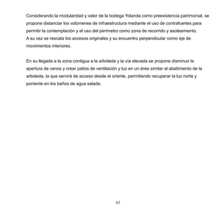 67
Considerando la modularidad y valor de la bodega Yolanda como preexistencia patrimonial, se
propone distanciar los volúmenes de infraestructura mediante el uso de contrafuertes para
permitir la contemplación y el uso del perímetro como zona de recorrido y asoleamiento.
A su vez se rescata los accesos originales y su encuentro perpendicular como eje de
movimientos interiores.
En su llegada a la zona contigua a la arboleda y la vía elevada se propone disminuir la
apertura de vanos y crear patios de ventilación y luz en un área similar al abatimiento de la
arboleda, la que servirá de acceso desde el oriente, permitiendo recuperar la luz norte y
poniente en los baños de agua salada.
 