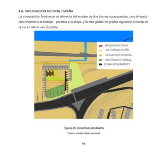68
4.4. ORIENTACIÓN AVENIDA ESPAÑA
La composición finalmente se alimenta del empleo de dos tramas superpuestas, una alineada
con respecto a la bodega –paralela a la playa- y la otra girada 30 grados siguiendo el curso de
la vía en altura –av. España-.
Figura 28. Directrices de diseño
Fuente: modelo digital personal
 