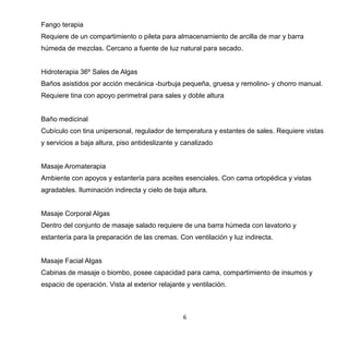 6
Fango terapia
Requiere de un compartimiento o pileta para almacenamiento de arcilla de mar y barra
húmeda de mezclas. Cercano a fuente de luz natural para secado.
Hidroterapia 36º Sales de Algas
Baños asistidos por acción mecánica -burbuja pequeña, gruesa y remolino- y chorro manual.
Requiere tina con apoyo perimetral para sales y doble altura
Baño medicinal
Cubículo con tina unipersonal, regulador de temperatura y estantes de sales. Requiere vistas
y servicios a baja altura, piso antideslizante y canalizado
Masaje Aromaterapia
Ambiente con apoyos y estantería para aceites esenciales. Con cama ortopédica y vistas
agradables. Iluminación indirecta y cielo de baja altura.
Masaje Corporal Algas
Dentro del conjunto de masaje salado requiere de una barra húmeda con lavatorio y
estantería para la preparación de las cremas. Con ventilación y luz indirecta.
Masaje Facial Algas
Cabinas de masaje o biombo, posee capacidad para cama, compartimiento de insumos y
espacio de operación. Vista al exterior relajante y ventilación.
 
