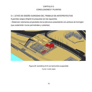 70
CAPITULO 5.
CONCLUSIONES Y PLANTAS
5.1. LEYES DE DISEÑO SURGIDAS DEL TRABAJO DE ANTEPROYECTOS
A grandes rasgos dirigirán la propuesta son las siguientes
- Distanciar volúmenes proyectados de la estructura preexistente con pórticos de hormigón
(que sostendrán muros perimetrales y cubiertas)
Figura 29. Isométrica S-O con techumbre suspendida
Fuente: modelo digital
 