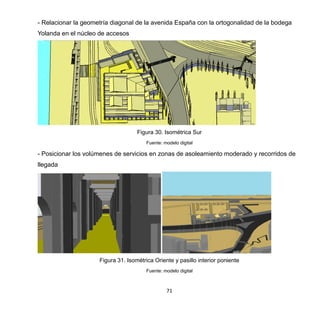 71
- Relacionar la geometría diagonal de la avenida España con la ortogonalidad de la bodega
Yolanda en el núcleo de accesos
Figura 30. Isométrica Sur
Fuente: modelo digital
- Posicionar los volúmenes de servicios en zonas de asoleamiento moderado y recorridos de
llegada
Figura 31. Isométrica Oriente y pasillo interior poniente
Fuente: modelo digital
 