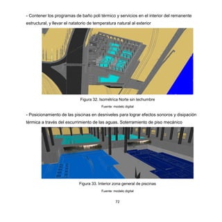 72
- Contener los programas de baño poli térmico y servicios en el interior del remanente
estructural, y llevar el natatorio de temperatura natural al exterior
Figura 32. Isométrica Norte sin techumbre
Fuente: modelo digital
- Posicionamiento de las piscinas en desniveles para lograr efectos sonoros y disipación
térmica a través del escurrimiento de las aguas. Soterramiento de piso mecánico
Figura 33. Interior zona general de piscinas
Fuente: modelo digital
 
