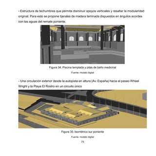 73
- Estructura de techumbres que permita disminuir apoyos verticales y resaltar la modularidad
original. Para esto se propone tijerales de madera laminada dispuestos en ángulos acordes
con las aguas del remate poniente.
Figura 34. Piscina templada y pilas de baño medicinal
Fuente: modelo digital
- Una circulación exterior desde la autopista en altura (Av. España) hacia el paseo Wheel
Wright y la Playa El Rostro en un circuito único
Figura 35. Isométrico sur poniente
Fuente: modelo digital
 