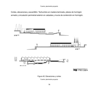 78
Fuente: planimetría proyecto
Cortes, elevaciones y escantillón. Techumbre en madera laminada, pilares de hormigón
armado y circulación perimetral exterior en calzadas y muros de contención en hormigón.
Figura 40. Elevaciones y cortes
Fuente: planimetría proyecto
 