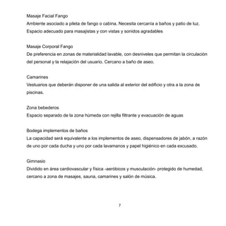 7
Masaje Facial Fango
Ambiente asociado a pileta de fango o cabina. Necesita cercanía a baños y patio de luz.
Espacio adecuado para masajistas y con vistas y sonidos agradables
Masaje Corporal Fango
De preferencia en zonas de materialidad lavable, con desniveles que permitan la circulación
del personal y la relajación del usuario. Cercano a baño de aseo.
Camarines
Vestuarios que deberán disponer de una salida al exterior del edificio y otra a la zona de
piscinas.
Zona bebederos
Espacio separado de la zona húmeda con rejilla filtrante y evacuación de aguas
Bodega implementos de baños
La capacidad será equivalente a los implementos de aseo, dispensadores de jabón, a razón
de uno por cada ducha y uno por cada lavamanos y papel higiénico en cada excusado.
Gimnasio
Dividido en área cardiovascular y física -aeróbicos y musculación- protegido de humedad,
cercano a zona de masajes, sauna, camarines y salón de música.
 