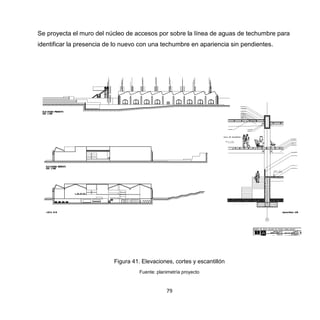 79
Se proyecta el muro del núcleo de accesos por sobre la línea de aguas de techumbre para
identificar la presencia de lo nuevo con una techumbre en apariencia sin pendientes.
Figura 41. Elevaciones, cortes y escantillón
Fuente: planimetría proyecto
 