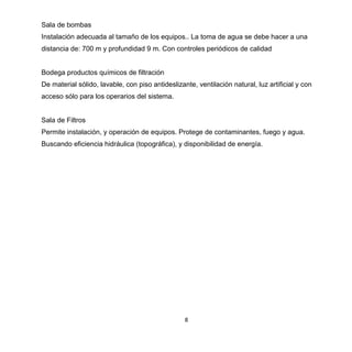 8
Sala de bombas
Instalación adecuada al tamaño de los equipos.. La toma de agua se debe hacer a una
distancia de: 700 m y profundidad 9 m. Con controles periódicos de calidad
Bodega productos químicos de filtración
De material sólido, lavable, con piso antideslizante, ventilación natural, luz artificial y con
acceso sólo para los operarios del sistema.
Sala de Filtros
Permite instalación, y operación de equipos. Protege de contaminantes, fuego y agua.
Buscando eficiencia hidráulica (topográfica), y disponibilidad de energía.
 