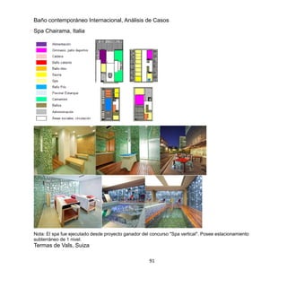 91
Baño contemporáneo Internacional, Análisis de Casos
Spa Chairama, Italia
Nota: El spa fue ejecutado desde proyecto ganador del concurso "Spa vertical". Posee estacionamiento
subterráneo de 1 nivel.
Termas de Vals, Suiza
 