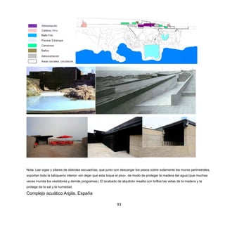 93
Nota: Las vigas y pilares de distintas escuadrías, que junto con descargar los pesos sobre solamente los muros perimetrales,
soportan toda la tabiquería interior -sin dejar que esta toque el piso-, de modo de proteger la madera del agua (que muchas
veces inunda los vestidores y demás programas). El acabado de alquitrán resalta con brillos las vetas de la madera y la
protege de la sal y la humedad.
Complejo acuático Argila, España
 